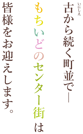 古から続く街並みで－　もちいどのセンター街は、皆様をお迎えします。